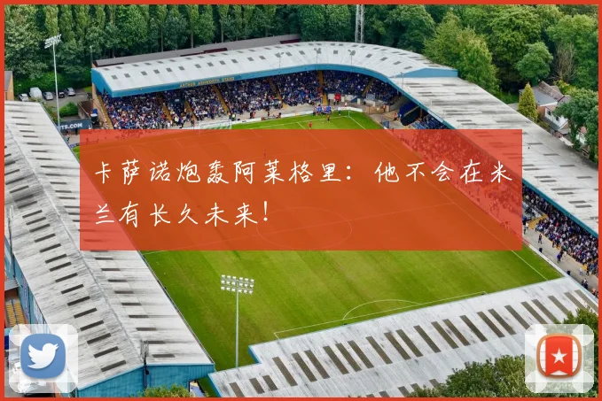 卡萨诺炮轰阿莱格里：他不会在米兰有长久未来！